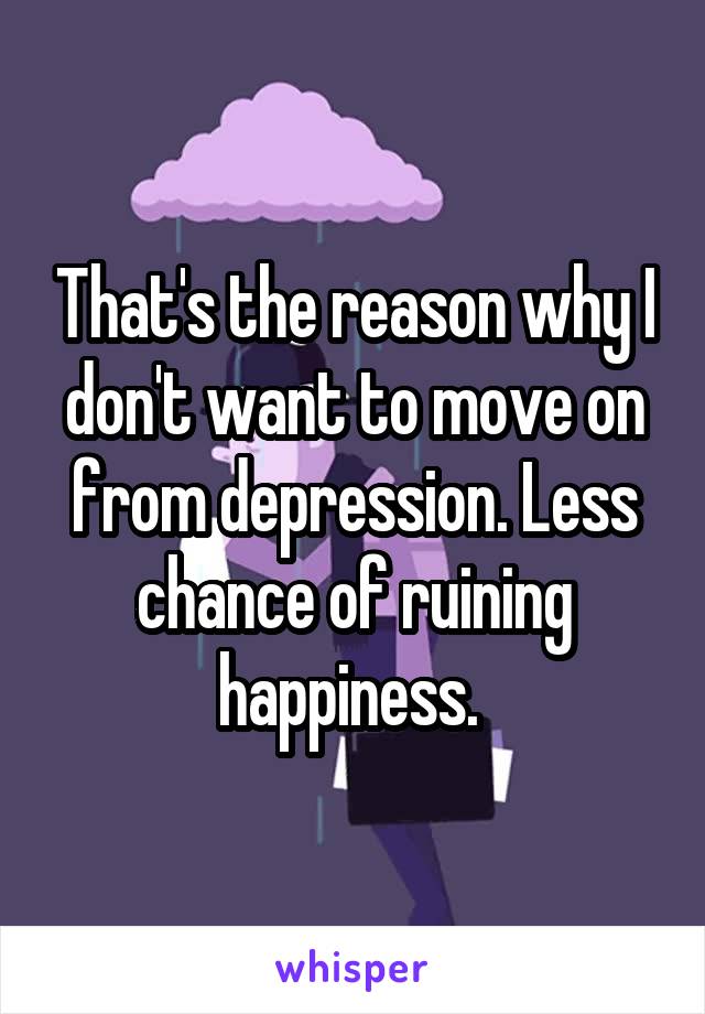 That's the reason why I don't want to move on from depression. Less chance of ruining happiness. 