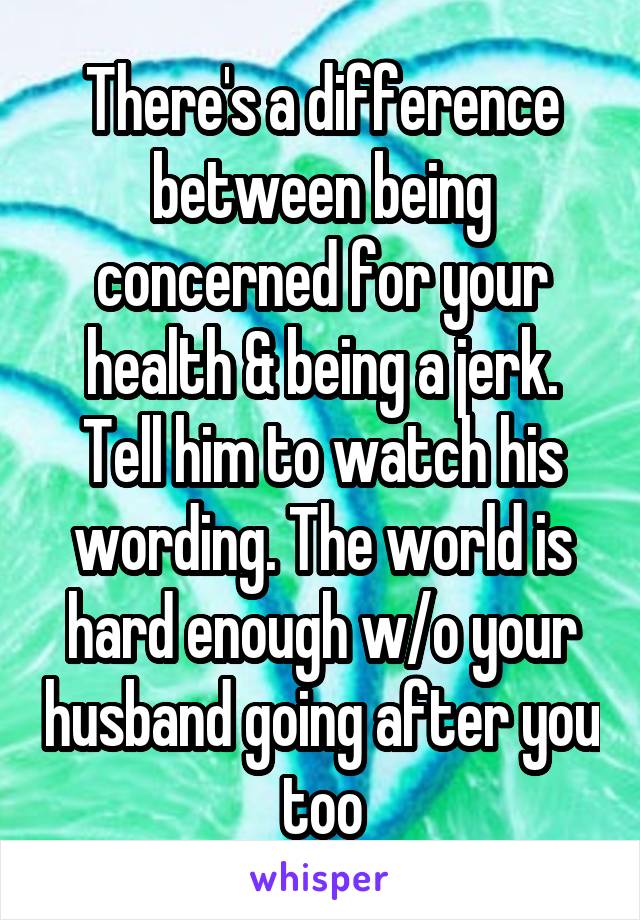 There's a difference between being concerned for your health & being a jerk. Tell him to watch his wording. The world is hard enough w/o your husband going after you too