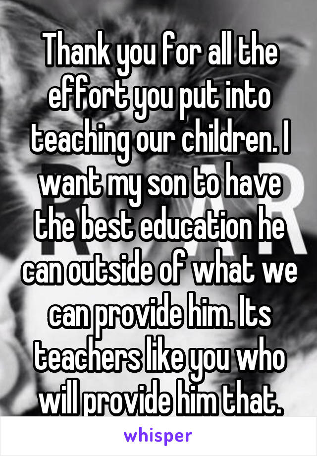 Thank you for all the effort you put into teaching our children. I want my son to have the best education he can outside of what we can provide him. Its teachers like you who will provide him that.