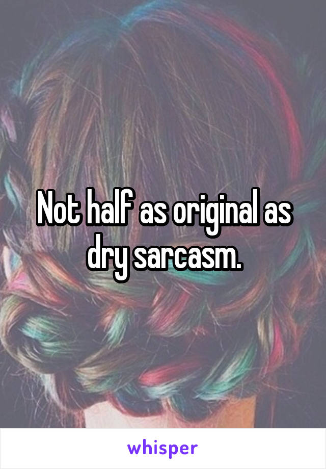 Not half as original as dry sarcasm.