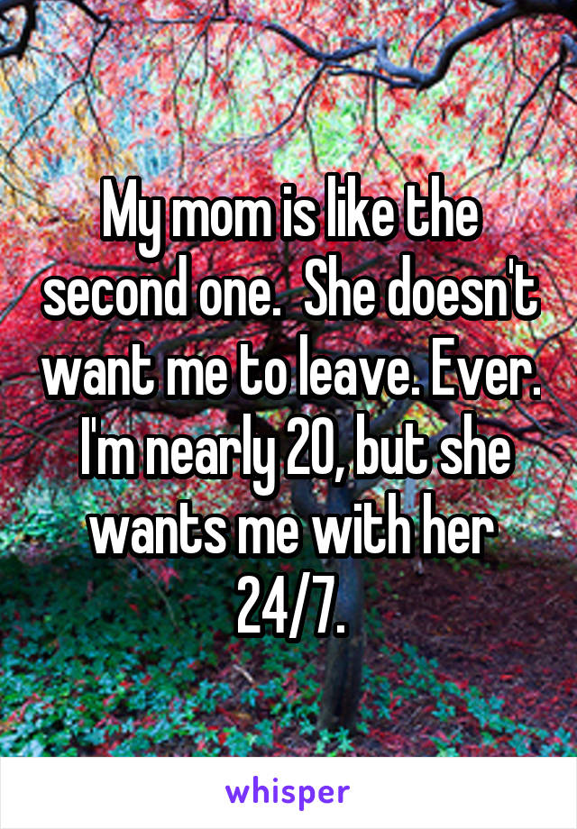 My mom is like the second one.  She doesn't want me to leave. Ever.  I'm nearly 20, but she wants me with her 24/7.