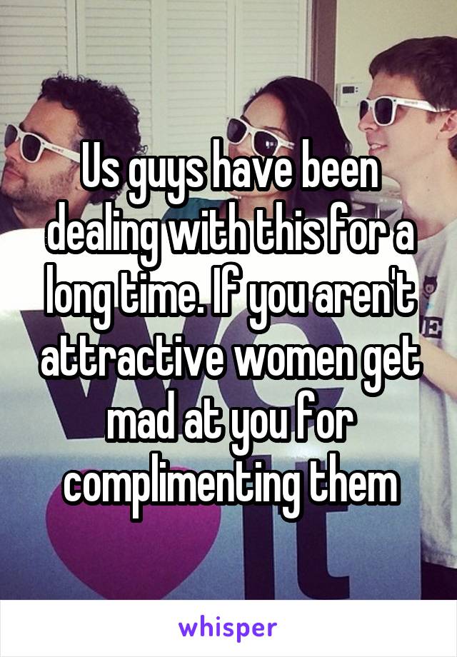 Us guys have been dealing with this for a long time. If you aren't attractive women get mad at you for complimenting them