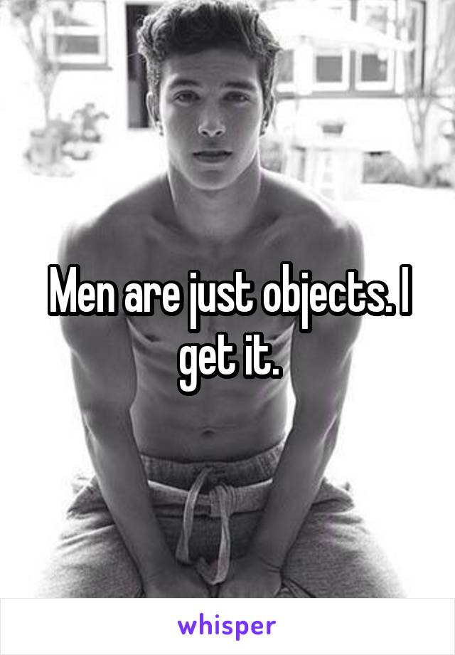 Men are just objects. I get it.