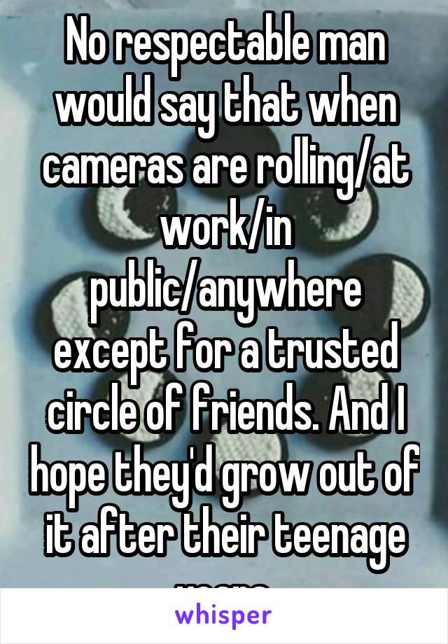 No respectable man would say that when cameras are rolling/at work/in public/anywhere except for a trusted circle of friends. And I hope they'd grow out of it after their teenage years.