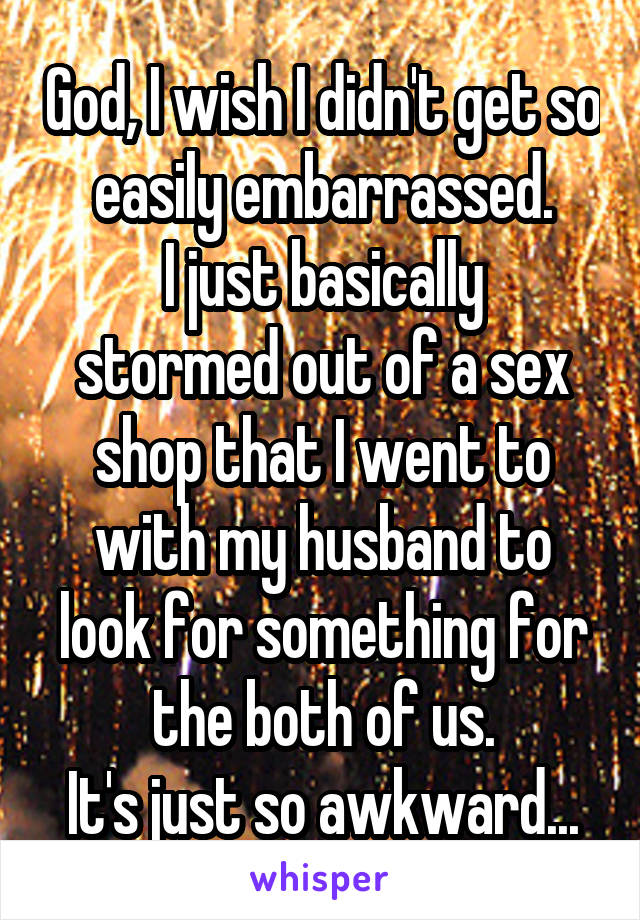 God, I wish I didn't get so easily embarrassed.
I just basically stormed out of a sex shop that I went to with my husband to look for something for the both of us.
It's just so awkward...