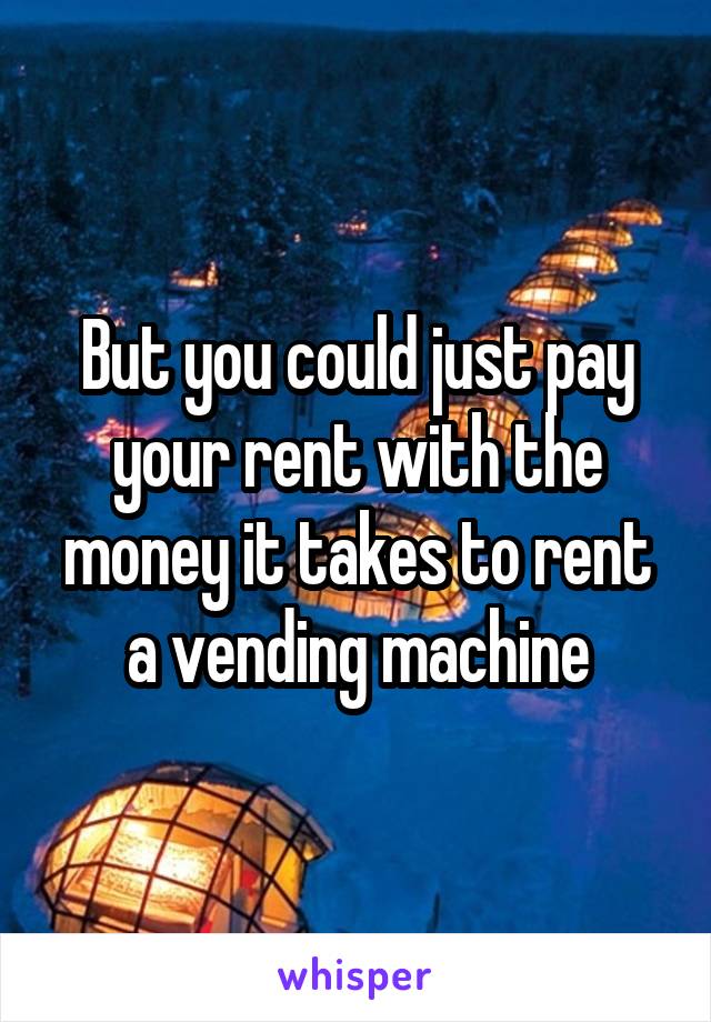 But you could just pay your rent with the money it takes to rent a vending machine