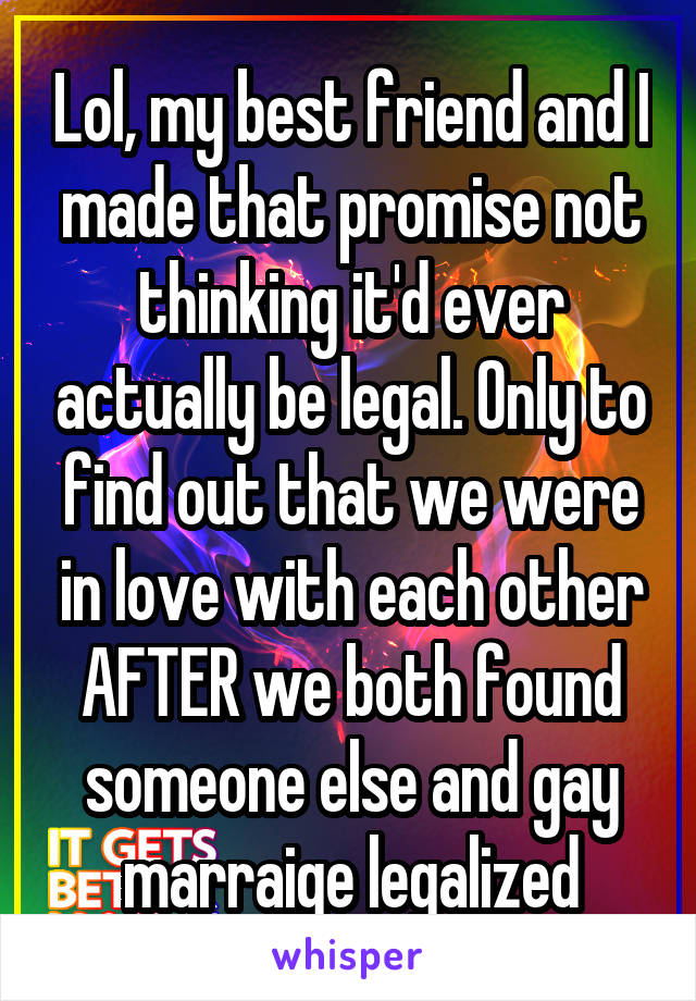 Lol, my best friend and I made that promise not thinking it'd ever actually be legal. Only to find out that we were in love with each other AFTER we both found someone else and gay marraige legalized
