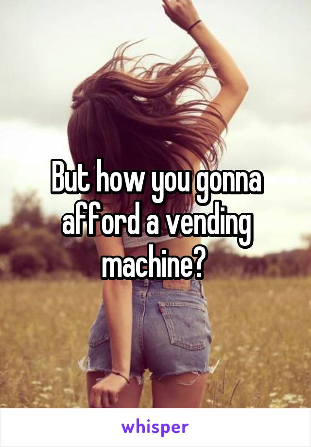 But how you gonna afford a vending machine? 