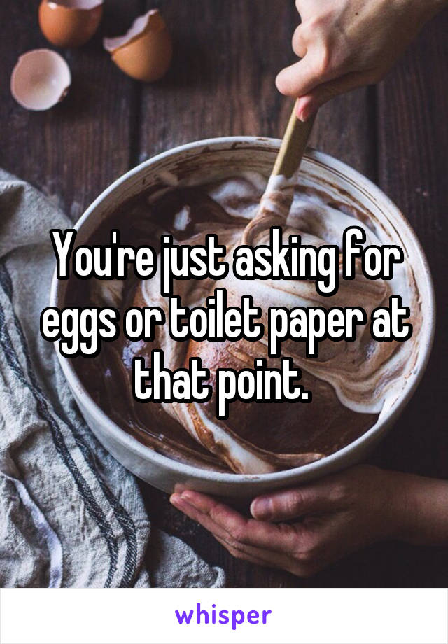 You're just asking for eggs or toilet paper at that point. 