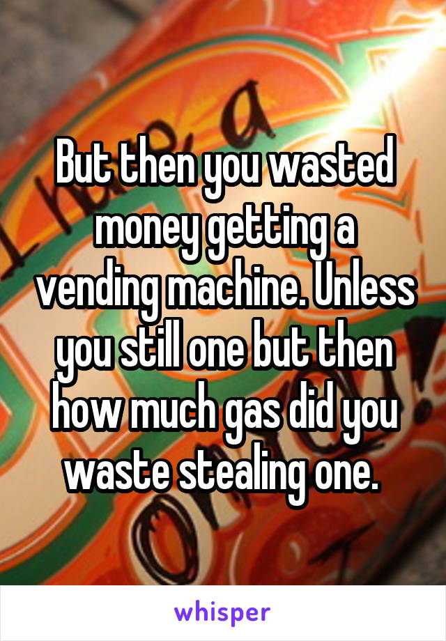 But then you wasted money getting a vending machine. Unless you still one but then how much gas did you waste stealing one. 