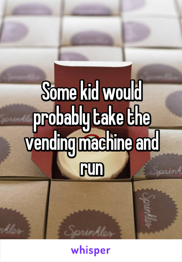 Some kid would probably take the vending machine and run