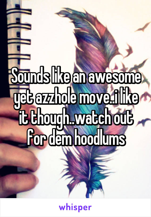 Sounds like an awesome yet azzhole move..i like it though..watch out for dem hoodlums