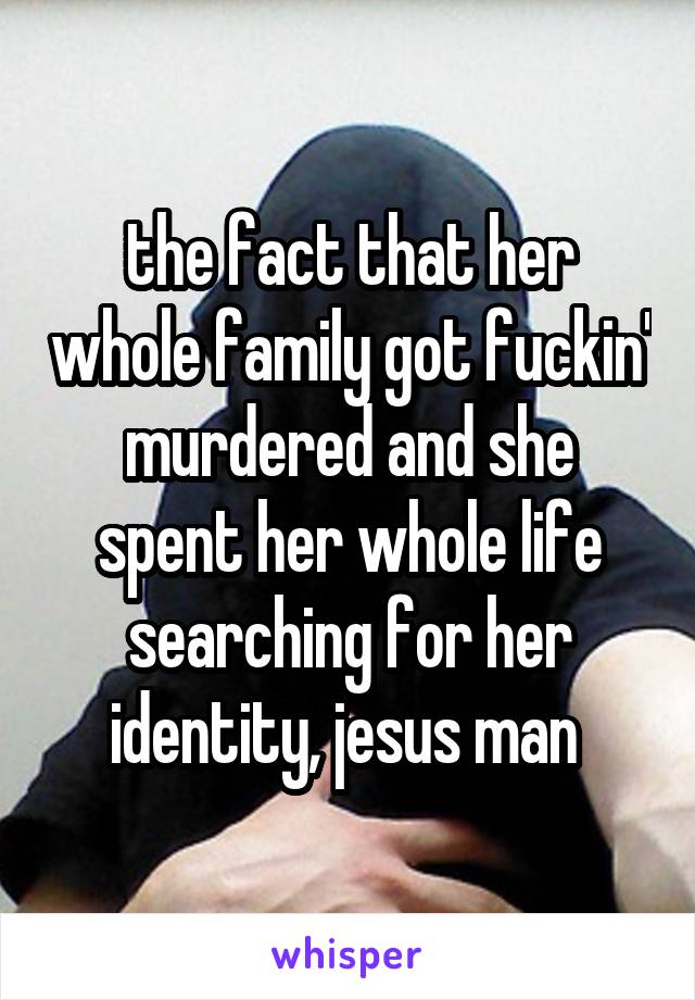 the fact that her whole family got fuckin' murdered and she spent her whole life searching for her identity, jesus man 