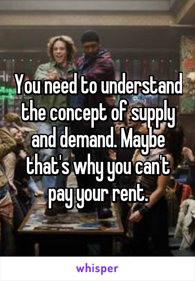 You need to understand the concept of supply and demand. Maybe that's why you can't pay your rent.