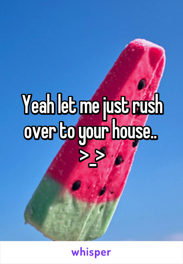 Yeah let me just rush over to your house..  >_>