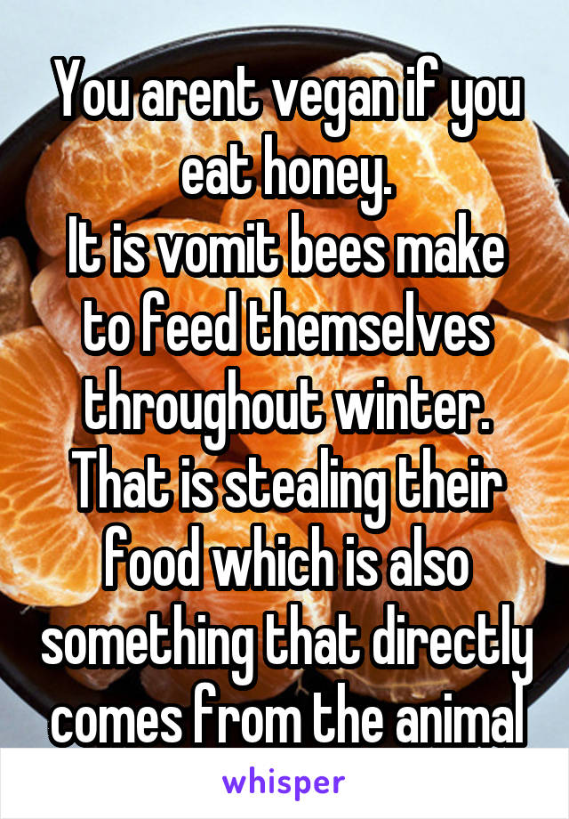 You arent vegan if you eat honey.
It is vomit bees make to feed themselves throughout winter. That is stealing their food which is also something that directly comes from the animal
