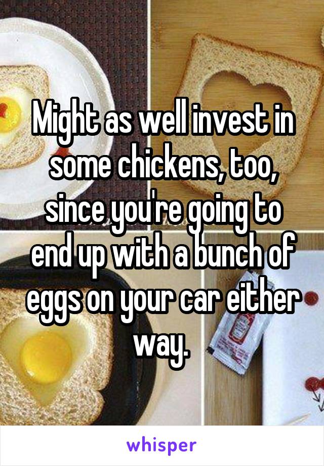 Might as well invest in some chickens, too, since you're going to end up with a bunch of eggs on your car either way. 