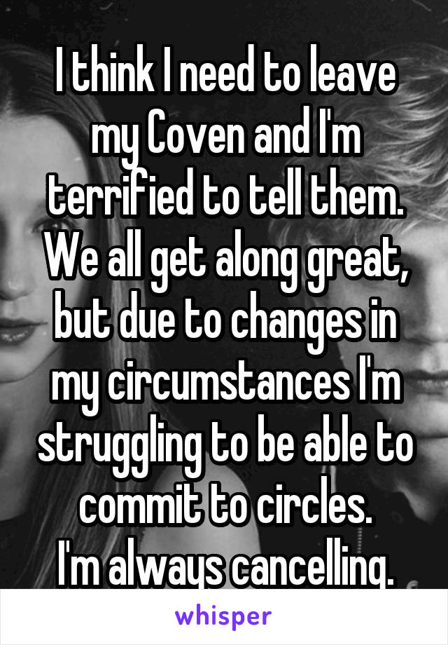 I think I need to leave my Coven and I'm terrified to tell them.
We all get along great, but due to changes in my circumstances I'm struggling to be able to commit to circles.
I'm always cancelling.