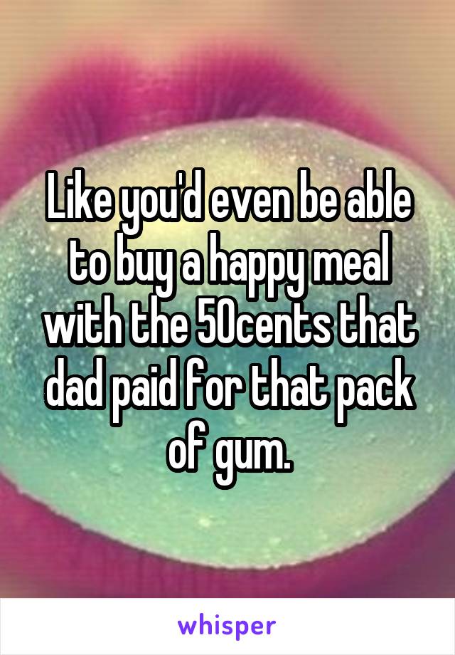 Like you'd even be able to buy a happy meal with the 50cents that dad paid for that pack of gum.