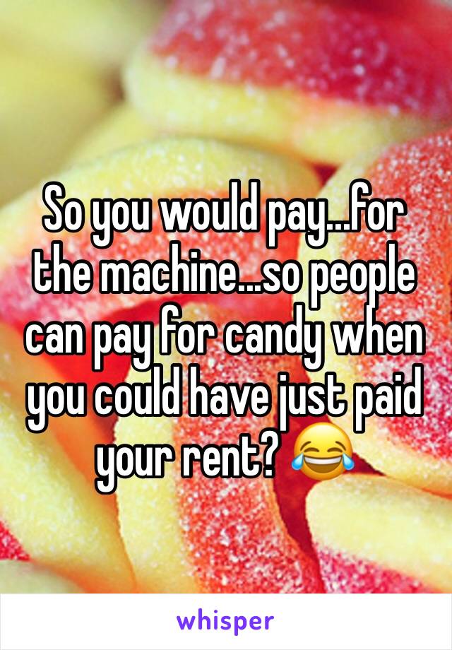 So you would pay...for the machine...so people can pay for candy when you could have just paid your rent? 😂