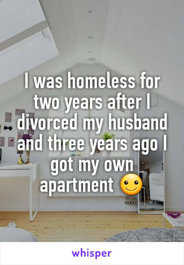 I was homeless for two years after I divorced my husband and three years ago I got my own apartment ☺