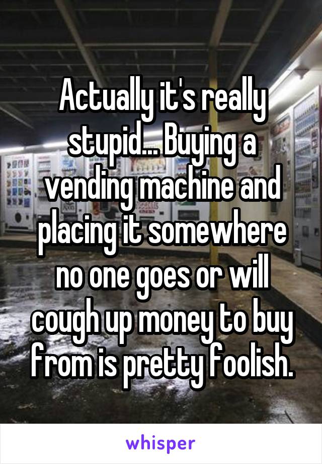 Actually it's really stupid... Buying a vending machine and placing it somewhere no one goes or will cough up money to buy from is pretty foolish.