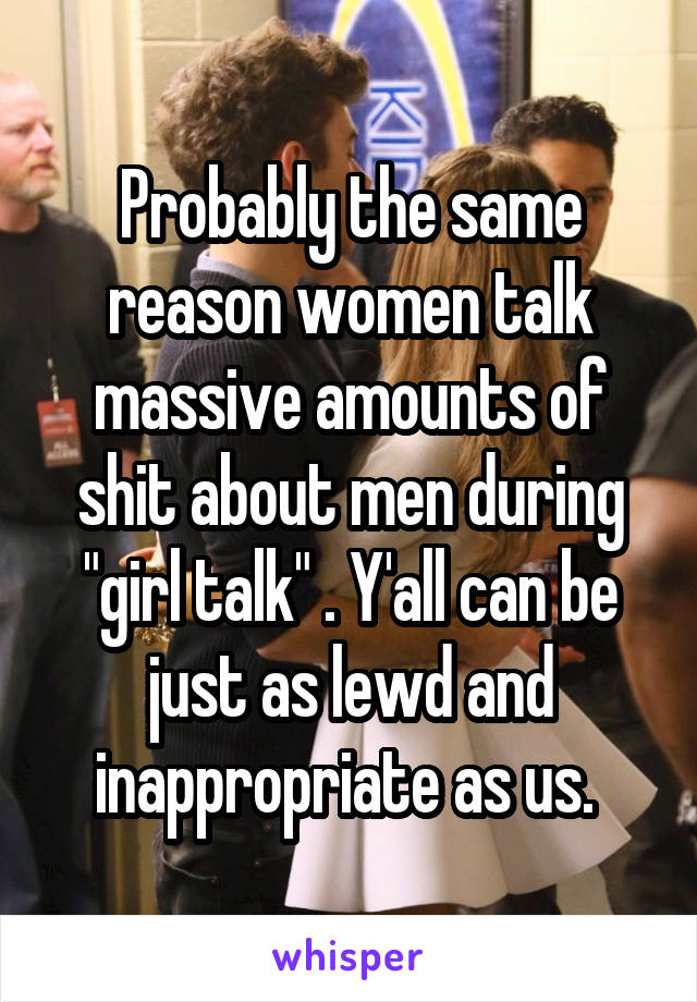 Probably the same reason women talk massive amounts of shit about men during "girl talk" . Y'all can be just as lewd and inappropriate as us. 