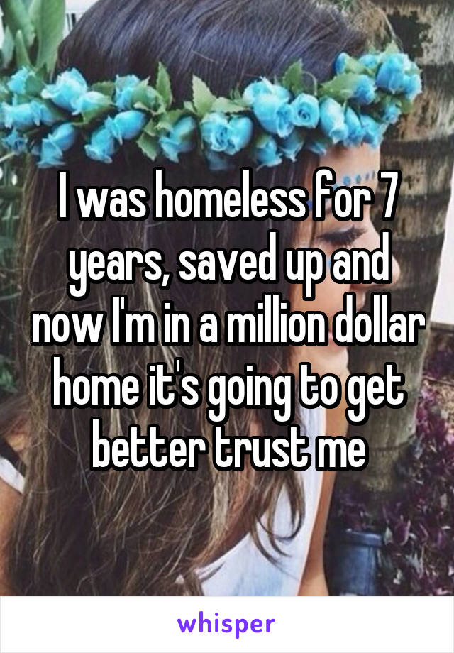 I was homeless for 7 years, saved up and now I'm in a million dollar home it's going to get better trust me