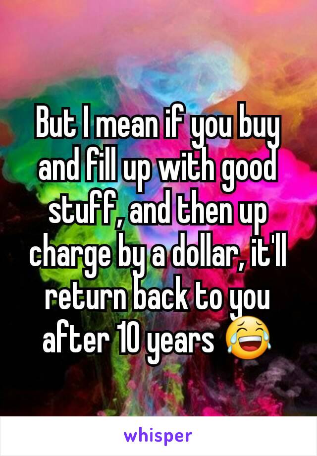 But I mean if you buy and fill up with good stuff, and then up charge by a dollar, it'll return back to you after 10 years 😂