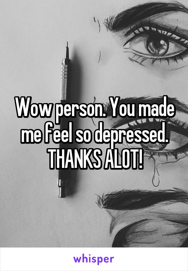 Wow person. You made me feel so depressed. THANKS ALOT!