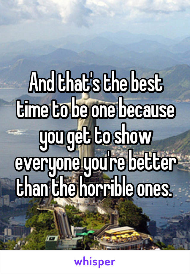 And that's the best time to be one because you get to show everyone you're better than the horrible ones. 
