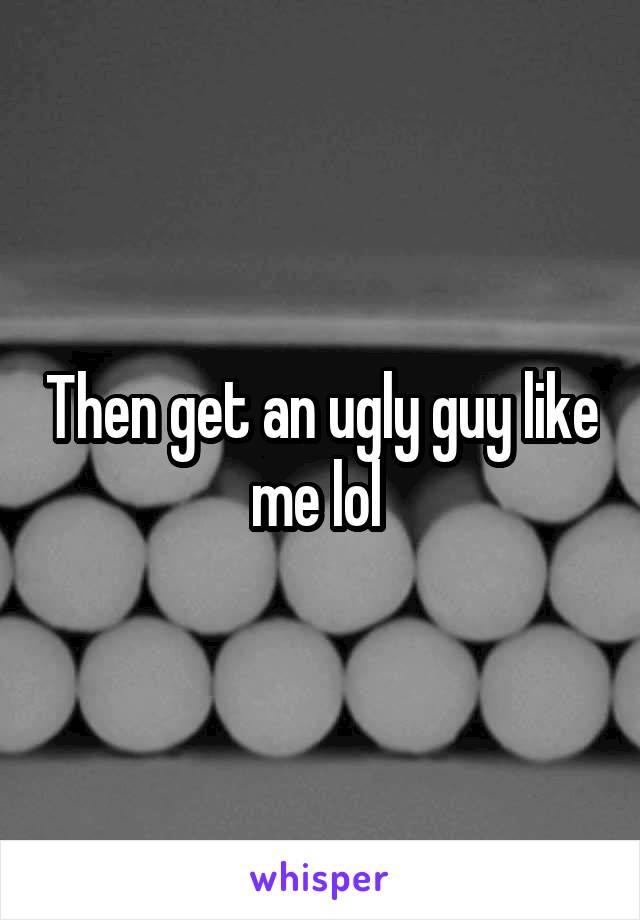 Then get an ugly guy like me lol 