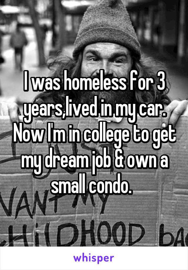I was homeless for 3 years,lived in my car. Now I'm in college to get my dream job & own a small condo.  