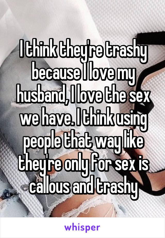 I think they're trashy because I love my husband, I love the sex we have. I think using people that way like they're only for sex is callous and trashy