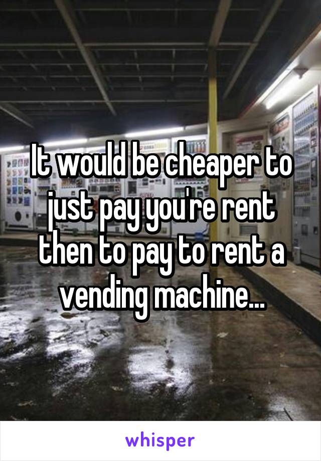 It would be cheaper to just pay you're rent then to pay to rent a vending machine...