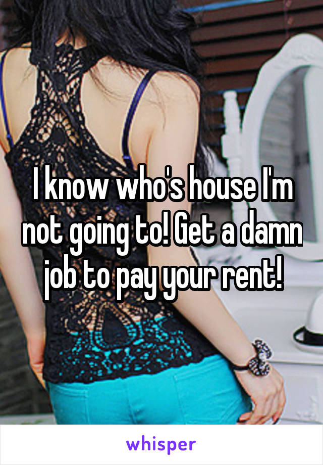 I know who's house I'm not going to! Get a damn job to pay your rent!