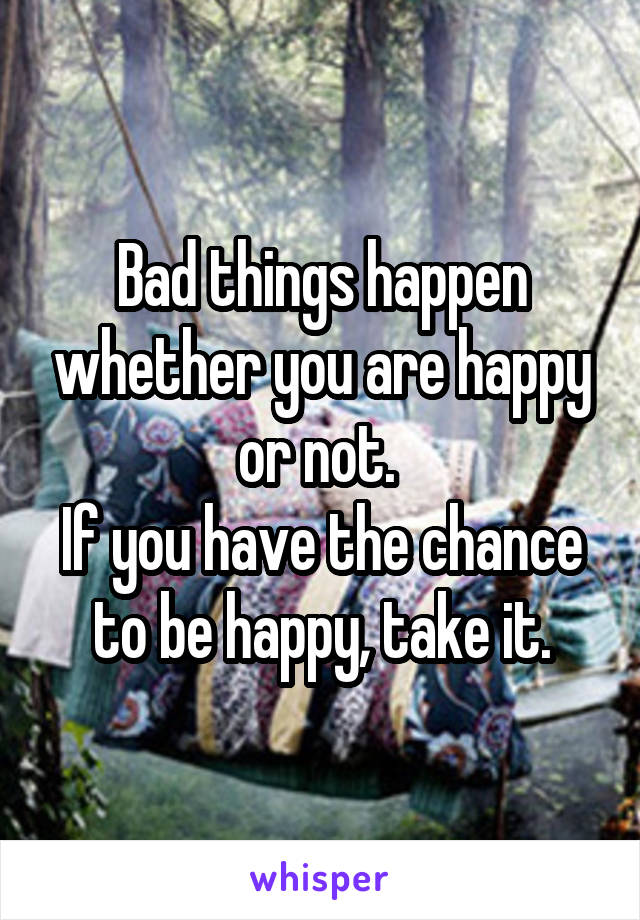 Bad things happen whether you are happy or not. 
If you have the chance to be happy, take it.