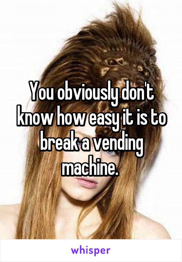 You obviously don't know how easy it is to break a vending machine. 