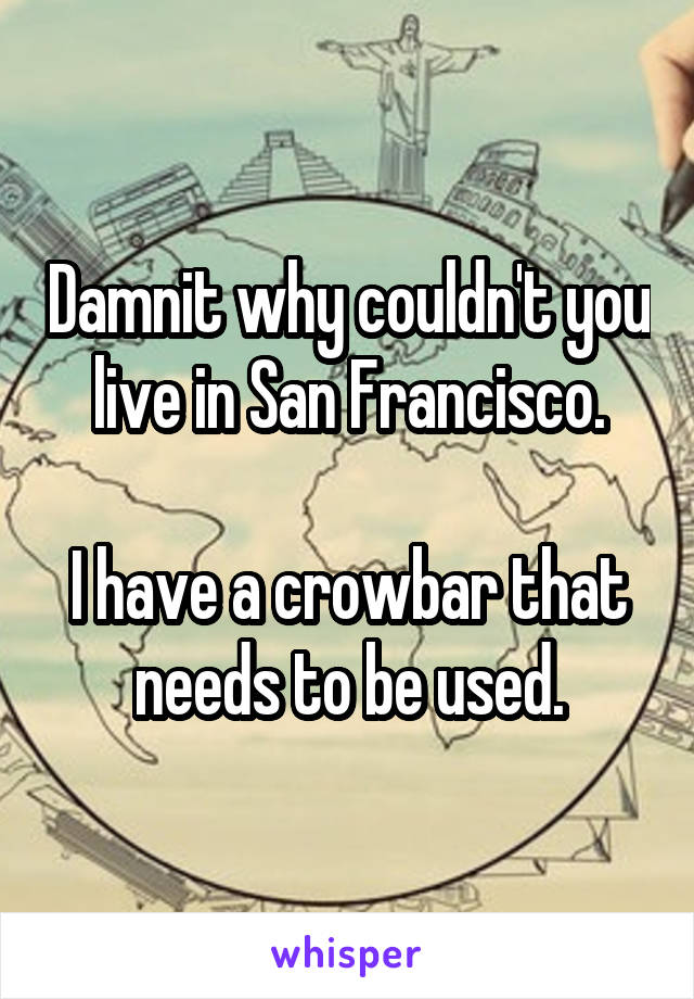 Damnit why couldn't you live in San Francisco.

I have a crowbar that needs to be used.