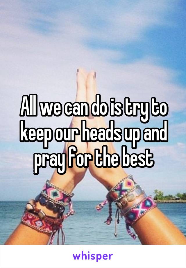 All we can do is try to keep our heads up and pray for the best