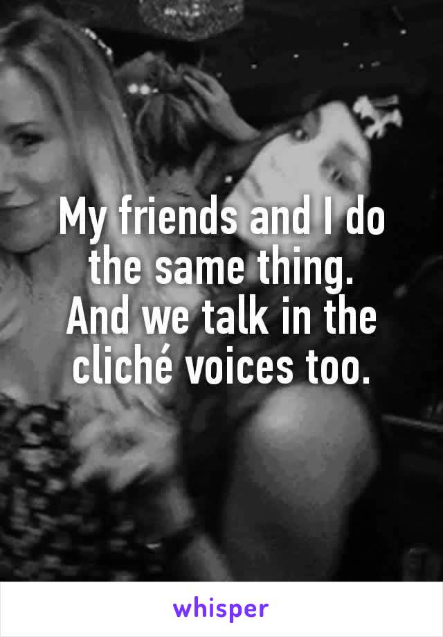 My friends and I do the same thing.
And we talk in the cliché voices too.
