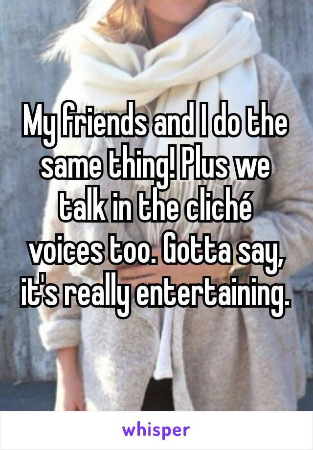 My friends and I do the same thing! Plus we talk in the cliché voices too. Gotta say, it's really entertaining.