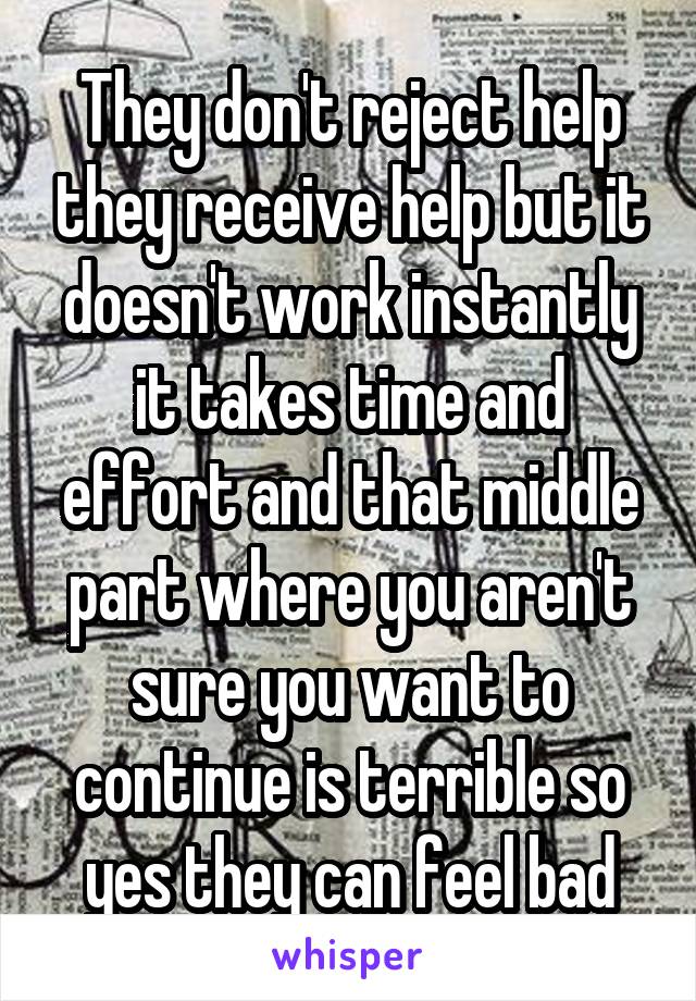 They don't reject help they receive help but it doesn't work instantly it takes time and effort and that middle part where you aren't sure you want to continue is terrible so yes they can feel bad