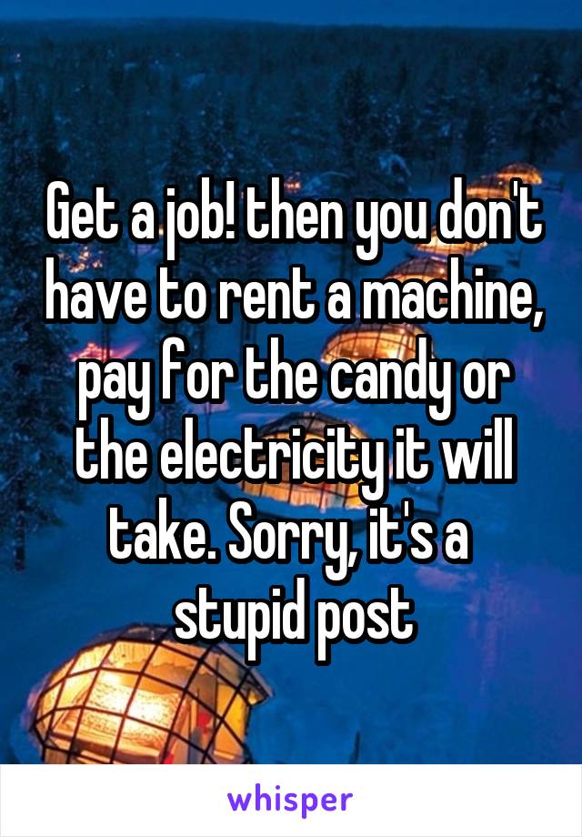 Get a job! then you don't have to rent a machine, pay for the candy or the electricity it will take. Sorry, it's a 
stupid post