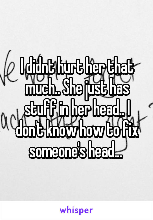 I didnt hurt her that much.. She just has stuff in her head.. I don't know how to fix someone's head... 