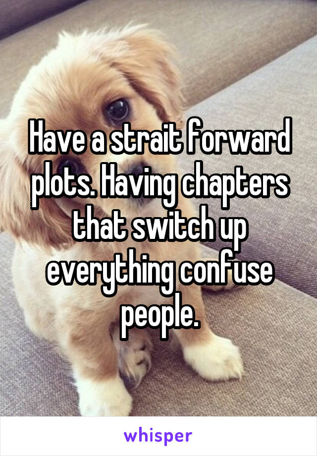 Have a strait forward plots. Having chapters that switch up everything confuse people.