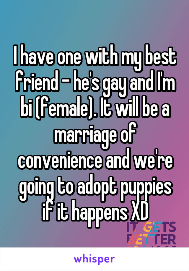 I have one with my best friend - he's gay and I'm bi (female). It will be a marriage of convenience and we're going to adopt puppies if it happens XD