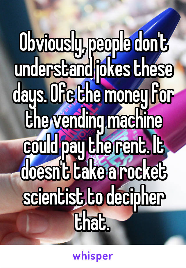 Obviously, people don't understand jokes these days. Ofc the money for the vending machine could pay the rent. It doesn't take a rocket scientist to decipher that. 