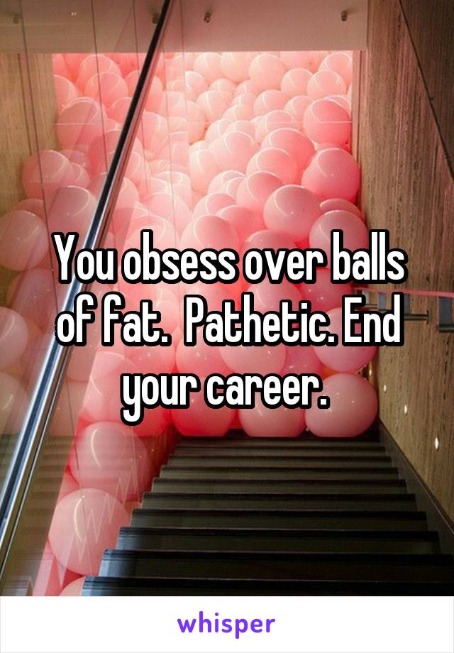 You obsess over balls of fat.  Pathetic. End your career. 