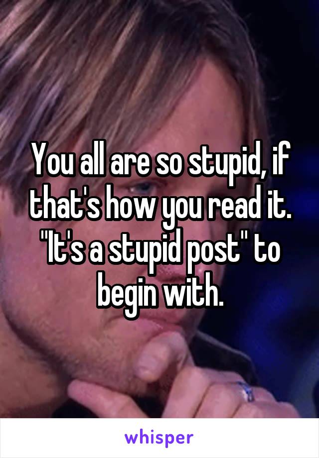 You all are so stupid, if that's how you read it. "It's a stupid post" to begin with.